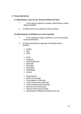 3. Fluxos alternativos

   3.1. Estendendo o caso de uso “Executar Roteiro de Teste”

         1.       O ator opta por reportar um defeito, selecionando a opção
               “Reportar Defeito”.

         2.   O sistema retorna ao subfluxo 2.4 do fluxo básico.


   3.2. Apresentando os detalhes de um dos requisitos

         1.         O ator seleciona a opção “Detalhes” de um dos requisitos
               da lista apresentada.

         2.   O sistema apresenta as seguintes informações sobre o
              requisito:

               •   Versão
               •   Data
               •   Autor

               •   Nome
               •   Categoria
               •   Implementado por
               •   Descrição
               •   Prioridade
               •   Dificuldade
               •   Estabilidade
               •   Anexos

               •   Executado por
               •   Status de Execução
               •   Porcentagem de Execução
               •   Tempo previsto para Execução
               •   Tempo realizado para Execução
               •   Data de Início da Execução
               •   Data de Término da Execução
               •   Quantidade de Defeitos encontrados (FA 3.6)




                                                                           77
 