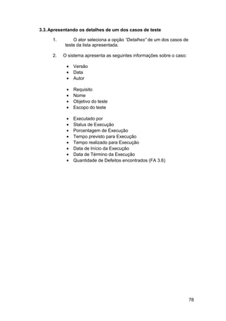 3.3. Apresentando os detalhes de um dos casos de teste

      1.       O ator seleciona a opção “Detalhes” de um dos casos de
           teste da lista apresentada.

      2.   O sistema apresenta as seguintes informações sobre o caso:

            •   Versão
            •   Data
            •   Autor

            •   Requisito
            •   Nome
            •   Objetivo do teste
            •   Escopo do teste

            •   Executado por
            •   Status de Execução
            •   Porcentagem de Execução
            •   Tempo previsto para Execução
            •   Tempo realizado para Execução
            •   Data de Início da Execução
            •   Data de Término da Execução
            •   Quantidade de Defeitos encontrados (FA 3.6)




                                                                        78
 