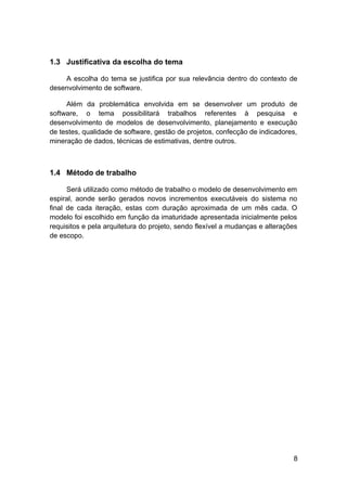 1.3 Justificativa da escolha do tema

    A escolha do tema se justifica por sua relevância dentro do contexto de
desenvolvimento de software.

     Além da problemática envolvida em se desenvolver um produto de
software, o tema possibilitará trabalhos referentes à pesquisa e
desenvolvimento de modelos de desenvolvimento, planejamento e execução
de testes, qualidade de software, gestão de projetos, confecção de indicadores,
mineração de dados, técnicas de estimativas, dentre outros.



1.4 Método de trabalho

      Será utilizado como método de trabalho o modelo de desenvolvimento em
espiral, aonde serão gerados novos incrementos executáveis do sistema no
final de cada iteração, estas com duração aproximada de um mês cada. O
modelo foi escolhido em função da imaturidade apresentada inicialmente pelos
requisitos e pela arquitetura do projeto, sendo flexível a mudanças e alterações
de escopo.




                                                                              8
 