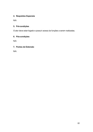 4. Requisitos Especiais

N/A


5. Pré-condições

O ator deve estar logado e possuir acesso às funções a serem realizadas.


6. Pós-condições

N/A


7. Pontos de Extensão

N/A




                                                                           81
 