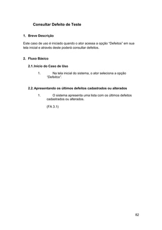 Consultar Defeito de Teste

1. Breve Descrição

Este caso de uso é iniciado quando o ator acessa a opção “Defeitos” em sua
tela inicial e através deste poderá consultar defeitos.


2. Fluxo Básico

   2.1. Início do Caso de Uso

         1.        Na tela inicial do sistema, o ator seleciona a opção
               “Defeitos”.


   2.2. Apresentando os últimos defeitos cadastrados ou alterados

         1.       O sistema apresenta uma lista com os últimos defeitos
               cadastrados ou alterados.

               (FA 3.1)




                                                                             82
 
