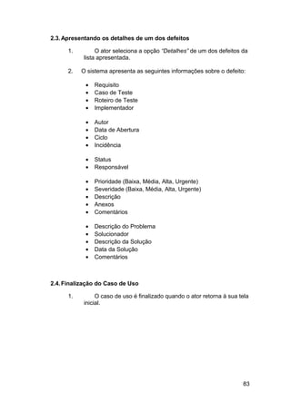 2.3. Apresentando os detalhes de um dos defeitos

      1.        O ator seleciona a opção “Detalhes” de um dos defeitos da
           lista apresentada.

      2.   O sistema apresenta as seguintes informações sobre o defeito:

            •   Requisito
            •   Caso de Teste
            •   Roteiro de Teste
            •   Implementador

            •   Autor
            •   Data de Abertura
            •   Ciclo
            •   Incidência

            •   Status
            •   Responsável

            •   Prioridade (Baixa, Média, Alta, Urgente)
            •   Severidade (Baixa, Média, Alta, Urgente)
            •   Descrição
            •   Anexos
            •   Comentários

            •   Descrição do Problema
            •   Solucionador
            •   Descrição da Solução
            •   Data da Solução
            •   Comentários



2.4. Finalização do Caso de Uso

      1.        O caso de uso é finalizado quando o ator retorna à sua tela
           inicial.




                                                                        83
 