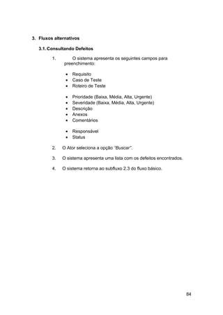 3. Fluxos alternativos

   3.1. Consultando Defeitos

         1.        O sistema apresenta os seguintes campos para
               preenchimento:

               •   Requisito
               •   Caso de Teste
               •   Roteiro de Teste

               •   Prioridade (Baixa, Média, Alta, Urgente)
               •   Severidade (Baixa, Média, Alta, Urgente)
               •   Descrição
               •   Anexos
               •   Comentários

               •   Responsável
               •   Status

         2.   O Ator seleciona a opção “Buscar”.

         3.   O sistema apresenta uma lista com os defeitos encontrados.

         4.   O sistema retorna ao subfluxo 2.3 do fluxo básico.




                                                                           84
 