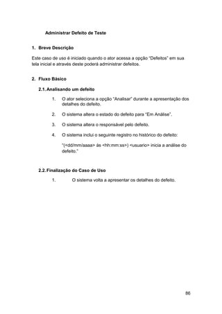 Administrar Defeito de Teste


1. Breve Descrição

Este caso de uso é iniciado quando o ator acessa a opção “Defeitos” em sua
tela inicial e através deste poderá administrar defeitos.


2. Fluxo Básico

   2.1. Analisando um defeito

         1.   O ator seleciona a opção “Analisar” durante a apresentação dos
              detalhes do defeito.

         2.   O sistema altera o estado do defeito para “Em Análise”.

         3.   O sistema altera o responsável pelo defeito.

         4.   O sistema inclui o seguinte registro no histórico do defeito:

              “(<dd/mm/aaaa> às <hh:mm:ss>) <usuario> inicia a análise do
              defeito.”



   2.2. Finalização do Caso de Uso

         1.        O sistema volta a apresentar os detalhes do defeito.




                                                                              86
 