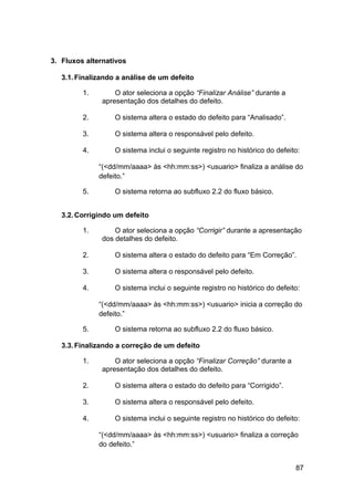3. Fluxos alternativos

   3.1. Finalizando a análise de um defeito

         1.        O ator seleciona a opção “Finalizar Análise” durante a
               apresentação dos detalhes do defeito.

         2.        O sistema altera o estado do defeito para “Analisado”.

         3.        O sistema altera o responsável pelo defeito.

         4.        O sistema inclui o seguinte registro no histórico do defeito:

              “(<dd/mm/aaaa> às <hh:mm:ss>) <usuario> finaliza a análise do
              defeito.”

         5.        O sistema retorna ao subfluxo 2.2 do fluxo básico.


   3.2. Corrigindo um defeito

         1.        O ator seleciona a opção “Corrigir” durante a apresentação
               dos detalhes do defeito.

         2.        O sistema altera o estado do defeito para “Em Correção”.

         3.        O sistema altera o responsável pelo defeito.

         4.        O sistema inclui o seguinte registro no histórico do defeito:

              “(<dd/mm/aaaa> às <hh:mm:ss>) <usuario> inicia a correção do
              defeito.”

         5.        O sistema retorna ao subfluxo 2.2 do fluxo básico.

   3.3. Finalizando a correção de um defeito

         1.        O ator seleciona a opção “Finalizar Correção” durante a
               apresentação dos detalhes do defeito.

         2.        O sistema altera o estado do defeito para “Corrigido”.

         3.        O sistema altera o responsável pelo defeito.

         4.        O sistema inclui o seguinte registro no histórico do defeito:

              “(<dd/mm/aaaa> às <hh:mm:ss>) <usuario> finaliza a correção
              do defeito.”


                                                                              87
 