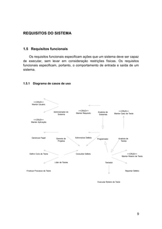 REQUISITOS DO SISTEMA



1.5 Requisitos funcionais

     Os requisitos funcionais especificam ações que um sistema deve ser capaz
de executar, sem levar em consideração restrições físicas. Os requisitos
funcionais especificam, portanto, o comportamento de entrada e saída de um
sistema.



1.5.1    Diagrama de casos de uso




         <<CRUD>>
        Manter Usuário


                                                      <<CRUD>>                                  <<CRUD>>
                                Administrador do                         Analista de
                                                    Manter Requisito                        Manter Caso de Teste
                                   Sistema                                Sistemas

          <<CRUD>>
        Manter Aplicação




        Gerenciar Papel           Gerente de       Administrar Defeito                          Analista de
                                                                         Programador
                                   Projetos                                                       Testes




     Definir Ciclo de Teste                        Consultar Defeito                                      <<CRUD>>
                                                                                                     Manter Roteiro de Teste


                                 Líder de Testes                                 Testador



  Finalizar Processo de Teste                                                                           Reportar Defeito




                                                                         Executar Roteiro de Teste




                                                                                                                     9
 