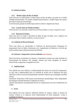 Regente da Cadeira: Eng. Software– ES(L/PL) (Documentação do Software-Tarefa II): August, 2015 Pág 9
____________________________________
(MSc. Cláudia I. F. Jovo)
4.3. Modelo de Dados
4.3.1. Modelo Lógico da Base de Dados
Neste item deve ser apresentado o modelo lógico da base de dados, que pode ser o modelo
entidade-relacionamento. No modelo entidade-relacionamento o modelo lógico deve passar
por todas as regras de normalização.
Como base para geração do modelo lógico pode-se utilizar o diagrama de classes.
4.3.2. Criação Física do Modelo de Dados
Neste item deve ser realizada a criação física da base de dados, ou seja, a criação de scripts.
4.3.3. Dicionário de Dados
Neste item deve ser criado o dicionário de dados da base de dados, com o objectivo de
documentar todas as tabelas, atributos, stored procedures G
.
4.4. Ambiente de Desenvolvimento
Neste item devem ser apresentados os Softwares de desenvolvimento (linguagem de
programação, base de dados, ferramentas, etc.), equipamentos de Hardware e de rede que
sejam essenciais para o desenvolvimento do Software.
4.5. Sistemas e componentes externos utilizados (sem existirem)
Neste item devem ser descritos os sistemas e componentes externos que serão utilizados no
funcionamento do Software. Por exemplo, sistemas que serão integrados ao sistema
desenvolvido, componentes comprados ou livres.
5. Implementação
Este capítulo tem como objectivo a implementação das classes em termos de componentes,
ou seja, toda a implementação deve ser realizada de acordo com as definições das fases
anteriores e todos os recursos da programação orientada a objectos que a linguagem escolhida
oferece.
Geralmente ferramentas CASE geram automaticamente pseudocódigos fontes (dependendo
da linguagem utilizada) baseados no diagrama de classes.
Algumas boas práticas de programação devem ser seguidas para um maior entendimento do
código.
6. Testes
Este capítulo tem como objectivo identificar defeitos no sistema, validar as funções do
sistema, verificar se os requisitos foram implementados de forma adequada e avaliar a
qualidade do Software.
 