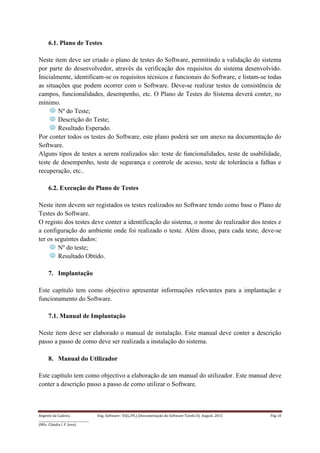 Regente da Cadeira: Eng. Software– ES(L/PL) (Documentação do Software-Tarefa II): August, 2015 Pág 10
____________________________________
(MSc. Cláudia I. F. Jovo)
6.1. Plano de Testes
Neste item deve ser criado o plano de testes do Software, permitindo a validação do sistema
por parte do desenvolvedor, através da verificação dos requisitos do sistema desenvolvido.
Inicialmente, identificam-se os requisitos técnicos e funcionais do Software, e listam-se todas
as situações que podem ocorrer com o Software. Deve-se realizar testes de consistência de
campos, funcionalidades, desempenho, etc. O Plano de Testes do Sistema deverá conter, no
mínimo.
Nº do Teste;
Descrição do Teste;
Resultado Esperado.
Por conter todos os testes do Software, este plano poderá ser um anexo na documentação do
Software.
Alguns tipos de testes a serem realizados são: teste de funcionalidades, teste de usabilidade,
teste de desempenho, teste de segurança e controle de acesso, teste de tolerância a falhas e
recuperação, etc..
6.2. Execução do Plano de Testes
Neste item devem ser registados os testes realizados no Software tendo como base o Plano de
Testes do Software.
O registo dos testes deve conter a identificação do sistema, o nome do realizador dos testes e
a configuração do ambiente onde foi realizado o teste. Além disso, para cada teste, deve-se
ter os seguintes dados:
Nº do teste;
Resultado Obtido.
7. Implantação
Este capítulo tem como objectivo apresentar informações relevantes para a implantação e
funcionamento do Software.
7.1. Manual de Implantação
Neste item deve ser elaborado o manual de instalação. Este manual deve conter a descrição
passo a passo de como deve ser realizada a instalação do sistema.
8. Manual do Utilizador
Este capítulo tem como objectivo a elaboração de um manual do utilizador. Este manual deve
conter a descrição passo a passo de como utilizar o Software.
 