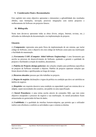 Regente da Cadeira: Eng. Software– ES(L/PL) (Documentação do Software-Tarefa II): August, 2015 Pág 11
____________________________________
(MSc. Cláudia I. F. Jovo)
9. Considerações Finais e Recomendações
Este capítulo tem como objectivo apresentar e demonstrar a aplicabilidade dos resultados
obtidos, suas limitações, inovação, possíveis integrações com outros projectos e
melhoramento do Software em projectos futuros.
10. Bibliografia
Neste item devem-se apresentar todas as obras (livros, artigos, Internet, revistas, etc...)
utilizadas na elaboração da documentação e na implementação do projecto.
Glossário
[1] Componente: representa uma parte física da implementação de um sistema, que inclui
código de Software, com o objectivo de criar código de Software coeso para sua reutilização
e facilidade de manutenção.
[2] Ferramenta CASE (Computer Aided Software Engineering): é uma ferramenta que
auxilia no processo de desenvolvimento de Software, ajudando a garantir a qualidade do
projecto e facilitando a criação de modelos, documentos.
[3] Padrões de Projecto (design patterns): são soluções simples para problemas específicos
no projecto de Software orientado a objectos. Padrões de projecto capturam soluções que
foram desenvolvidas e aperfeiçoadas ao longo do tempo.
[4] Recursos alocados: pessoas que irão trabalhar no projecto.
[5] Regras de negócio: declarações e regras da política ou condição que deve ser satisfeita no
âmbito do negócio.
[6] Requisito: um requisito descreve uma condição ou capacidade à qual um sistema deve se
adaptar, sejam necessidades dos usuários, um padrão ou uma especificação.
[7] Stored Procedures: é uma rotina escrita através de comandos SQL, que tem como
objectivo encapsular o processo de negócio e sua reutilização. As stored procedures ficam
armazenadas no gerenciador de base de dados.
[8] Usabilidade: é a qualidade da interface homem-máquina, que permite que o utilizador
realize com eficiência e conforto as actividades a que o sistema se destina.
 