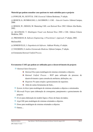 Regente da Cadeira: Eng. Software– ES(L/PL) (Documentação do Software-Tarefa II): August, 2015 Pág 12
____________________________________
(MSc. Cláudia I. F. Jovo)
Material que podem consultar caso queiram ter mais subsídios para o projecto
[1] FOWLER, M.; SCOTT.K. UML Essencial. Editora Bookman, 3ª edição.
[2] BOOCH, G.; RUMBAUGH, J.; JACOBSON. I. UML – Guia do Usuário. Editora Campus,
2000.
[3] BOGGS, W.; BOGGS, M. Mastering UML com Rational Rose 2002. Editora Alta Books,
2002.
[4] QUATRANI. T. Modelagem Visual com Rational Rose 2000 e UML. Editora Ciência
Moderna, 2001.
[5] PRESSMAN, R. Software Engineering. A Practitioner´s Approach. 5ª edição, 2003.
McGrawHill.
[6] SOMERVILLE, I. Engenharia de Software. Addison Wesley, 6ª edição.
[7] YOURDON, E Análise Estruturada Moderna. Editora Campus, 3ª edição.
[8] Ferramenta Rational Unified Process.
Ferramentas CASE que podem ser utilizadas para o desenvolvimento do projecto
Rational Suite Enterprise
Rational Rose para modelagem de sistemas orientados a objectos;
Rational Unified Process - RUP para utilização do processo de
desenvolvimento e para consulta de artefactos, definições, etc;
Requisite Pro para criação e gerenciamento de requisitos.
Além de outras ferramentas da Suíte...
System Architect para modelagem de sistemas orientados a objectos e estruturados.
Microsoft Project para elaboração de cronograma, panejamento e gerenciamento do
projecto.
Erwin para elaboração do modelo lógico e físico do banco de dados;
ArgoUML para modelagem de sistemas orientados a objectos.
Dome para modelagem de sistemas orientados a objectos.
Outras....
 