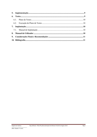 Regente da Cadeira: Eng. Software– ES(L/PL) (Documentação do Software-Tarefa II): August, 2015 Pág 3
____________________________________
(MSc. Cláudia I. F. Jovo)
5. Implementação..................................................................................................................9
6. Testes..................................................................................................................................9
6.1. Plano de Testes..........................................................................................................10
6.2. Execução do Plano de Testes ....................................................................................10
7. Implantação.....................................................................................................................10
7.1. Manual de Implantação .............................................................................................10
8. Manual do Utilizador .....................................................................................................10
9. Considerações Finais e Recomendações .......................................................................11
10. Bibliografia......................................................................................................................11
 