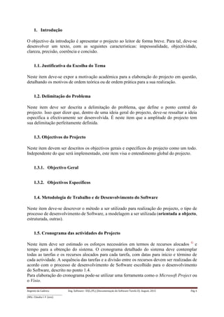 Regente da Cadeira: Eng. Software– ES(L/PL) (Documentação do Software-Tarefa II): August, 2015 Pág 4
____________________________________
(MSc. Cláudia I. F. Jovo)
1. Introdução
O objectivo da introdução é apresentar o projecto ao leitor de forma breve. Para tal, deve-se
desenvolver um texto, com as seguintes características: impessoalidade, objectividade,
clareza, precisão, coerência e concisão.
1.1. Justificativa da Escolha do Tema
Neste item deve-se expor a motivação académica para a elaboração do projecto em questão,
detalhando os motivos de ordem teórica ou de ordem prática para a sua realização.
1.2. Delimitação do Problema
Neste item deve ser descrita a delimitação do problema, que define o ponto central do
projecto. Isso quer dizer que, dentro de uma ideia geral do projecto, deve-se ressaltar a ideia
específica a efectivamente ser desenvolvida. É neste item que a amplitude do projecto tem
sua delimitação perfeitamente definida.
1.3. Objectivos do Projecto
Neste item devem ser descritos os objectivos gerais e específicos do projecto como um todo.
Independente do que será implementado, este item visa o entendimento global do projecto.
1.3.1. Objectivo Geral
1.3.2. Objectivos Específicos
1.4. Metodologia de Trabalho e de Desenvolvimento do Software
Neste item deve-se descrever o método a ser utilizado para realização do projecto, o tipo de
processo de desenvolvimento de Software, a modelagem a ser utilizada (orientada a objecto,
estruturada, outras).
1.5. Cronograma das actividades do Projecto
Neste item deve ser estimado os esforços necessários em termos de recursos alocados G
e
tempo para a obtenção do sistema. O cronograma detalhado do sistema deve contemplar
todas as tarefas e os recursos alocados para cada tarefa, com datas para início e término de
cada actividade. A sequência das tarefas e a divisão entre os recursos devem ser realizadas de
acordo com o processo de desenvolvimento de Software escolhido para o desenvolvimento
do Software, descrito no ponto 1.4.
Para elaboração do cronograma pode-se utilizar uma ferramenta como o Microsoft Project ou
o Visio.
 