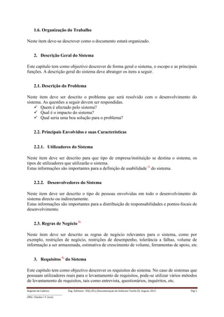 Regente da Cadeira: Eng. Software– ES(L/PL) (Documentação do Software-Tarefa II): August, 2015 Pág 5
____________________________________
(MSc. Cláudia I. F. Jovo)
1.6. Organização do Trabalho
Neste item deve-se descrever como o documento estará organizado.
2. Descrição Geral do Sistema
Este capítulo tem como objectivo descrever de forma geral o sistema, o escopo e as principais
funções. A descrição geral do sistema deve abranger os itens a seguir.
2.1. Descrição do Problema
Neste item deve ser descrito o problema que será resolvido com o desenvolvimento do
sistema. As questões a seguir devem ser respondidas.
 Quem é afectado pelo sistema?
 Qual é o impacto do sistema?
 Qual seria uma boa solução para o problema?
2.2. Principais Envolvidos e suas Características
2.2.1. Utilizadores do Sistema
Neste item deve ser descrito para que tipo de empresa/instituição se destina o sistema, os
tipos de utilizadores que utilizarão o sistema.
Estas informações são importantes para a definição de usabilidade G
do sistema.
2.2.2. Desenvolvedores do Sistema
Neste item deve ser descrito o tipo de pessoas envolvidas em todo o desenvolvimento do
sistema directo ou indirectamente.
Estas informações são importantes para a distribuição de responsabilidades e pontos-focais de
desenvolvimento.
2.3. Regras de Negócio G
Neste item deve ser descrito as regras de negócio relevantes para o sistema, como por
exemplo, restrições de negócio, restrições de desempenho, tolerância a falhas, volume de
informação a ser armazenada, estimativa de crescimento de volume, ferramentas de apoio, etc.
3. Requisitos G
do Sistema
Este capítulo tem como objectivo descrever os requisitos do sistema. No caso de sistemas que
possuam utilizadores reais para o levantamento de requisitos, pode-se utilizar vários métodos
de levantamento de requisitos, tais como entrevista, questionários, inquéritos, etc.
 