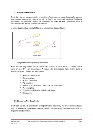 Regente da Cadeira: Eng. Software– ES(L/PL) (Documentação do Software-Tarefa II): August, 2015 Pág 6
____________________________________
(MSc. Cláudia I. F. Jovo)
3.1. Requisitos Funcionais
Neste item devem ser apresentados os requisitos funcionais que especificam acções que um
sistema deve ser capaz de executar, ou seja, as funções do sistema. Os requisitos funcionais
geralmente são descritos melhor em diagramas de caso de uso, juntamente com o
detalhamento dos actores e de cada caso de uso.
A seguir é apresentada a notação básica de um diagrama de caso de uso.
Notação básica do diagrama de caso de uso.
Cada actor do diagrama de caso de uso deve ser descrito de forma sucinta (2 linhas) e cada
caso de uso deve ser especificado. A seguir são apresentados itens básicos para a
especificação dos casos de uso do diagrama.
 Nome do Caso de Uso
 Breve descrição
 Actores envolvidos
 Pré-condições
 Sequência de Eventos ou Fluxo Principal de Eventos
 Pós-condições;
 Excepções ou Fluxo Secundário de Eventos
 Observações
3.2. Requisitos Não-Funcionais
Neste item devem ser apresentados os requisitos não funcionais, que especificam restrições
sobre os serviços ou funções providas pelo sistema. A seguir são apresentados alguns tipos de
requisitos não funcionais.
 