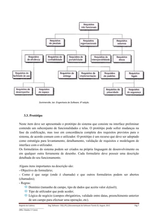 Regente da Cadeira: Eng. Software– ES(L/PL) (Documentação do Software-Tarefa II): August, 2015 Pág 7
____________________________________
(MSc. Cláudia I. F. Jovo)
Sommerville, Ian. Engenharia de Software, 6ª edição.
3.3. Protótipo
Neste item deve ser apresentado o protótipo do sistema que consiste na interface preliminar
contendo um subconjunto de funcionalidades e telas. O protótipo pode sofrer mudanças na
fase da codificação, mas isso em concordância completa dos requisitos previstos para o
sistema, de acordo comum com o utilizador. O protótipo é um recurso que deve ser adoptado
como estratégia para levantamento, detalhamento, validação de requisitos e modelagem de
interface com o utilizador.
Os formulários do sistema podem ser criados na própria linguagem de desenvolvimento ou
em qualquer outra ferramenta de desenho. Cada formulário deve possuir uma descrição
detalhada do seu funcionamento.
Alguns itens importantes na descrição são:
- Objectivo do formulário;
- Como é que surge (onde é chamada) e que outros formulários podem ser abertos
(chamados);
- Regras:
Domínio (tamanho de campo, tipo de dados que aceita valor default);
Tipo de utilizador que pode aceder;
Lógica de negócio (campos obrigatórios, validade entre datas, preenchimento anterior
de um campo para efectuar uma operação, etc).
 