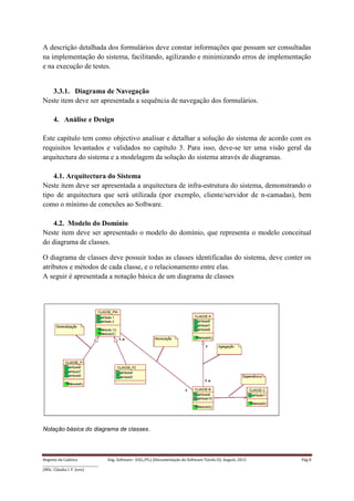 Regente da Cadeira: Eng. Software– ES(L/PL) (Documentação do Software-Tarefa II): August, 2015 Pág 8
____________________________________
(MSc. Cláudia I. F. Jovo)
A descrição detalhada dos formulários deve constar informações que possam ser consultadas
na implementação do sistema, facilitando, agilizando e minimizando erros de implementação
e na execução de testes.
3.3.1. Diagrama de Navegação
Neste item deve ser apresentada a sequência de navegação dos formulários.
4. Análise e Design
Este capítulo tem como objectivo analisar e detalhar a solução do sistema de acordo com os
requisitos levantados e validados no capítulo 3. Para isso, deve-se ter uma visão geral da
arquitectura do sistema e a modelagem da solução do sistema através de diagramas.
4.1. Arquitectura do Sistema
Neste item deve ser apresentada a arquitectura de infra-estrutura do sistema, demonstrando o
tipo de arquitectura que será utilizada (por exemplo, cliente/servidor de n-camadas), bem
como o mínimo de conexões ao Software.
4.2. Modelo do Domínio
Neste item deve ser apresentado o modelo do domínio, que representa o modelo conceitual
do diagrama de classes.
O diagrama de classes deve possuir todas as classes identificadas do sistema, deve conter os
atributos e métodos de cada classe, e o relacionamento entre elas.
A seguir é apresentada a notação básica de um diagrama de classes
Notação básica do diagrama de classes.
 