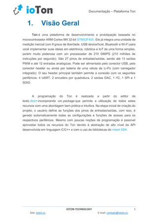 Documentação – Plataforma Ton
IOTON TECHNOLOGY 1
Site: ioton.cc E-mail: contato@ioton.cc
1. Visão Geral
Ton é uma plataforma de desenvolvimento e prototipação baseada no
microcontrolador ARM Cortex-M4 32-bit STM32F405. Ele já integra uma unidade de
medição inercial com 9 graus de liberdade, USB device/host, Bluetooth e Wi-Fi para
você implementar suas ideias em eletrônica, robótica e IoT de uma forma simples,
porém muito poderosa com um processador de 210 DMIPS (210 milhões de
instruções por segundo). São 27 pinos de entradas/saídas, sendo até 13 saídas
PWM e até 12 entradas analógicas. Pode ser alimentado pelo conector USB, pelo
conector header ou ainda por bateria de uma célula de Li-Po (com carregador
integrado). O seu header principal também permite a conexão com os seguintes
periféricos: 4 UART, 2 encoders por quadratura, 2 saídas DAC, 1 i²C, 1 SPI e 1
SDIO.
A programação do Ton é realizada a partir do editor de
texto Atom incorporando um package que permite a utilização de todos estes
recursos com uma abordagem bem prática e intuitiva. Na etapa inicial de criação do
projeto, o usuário define as funções dos pinos de entradas/saídas, com isso, é
gerado automaticamente todas as configurações e funções de acesso para os
respectivos periféricos. Mesmo com poucas noções de programação é possível
aproveitar todos os recursos do Ton devido à abstração de alto nível da API
desenvolvida em linguagem C/C++ e com o uso de bibliotecas do mbed SDK.
 