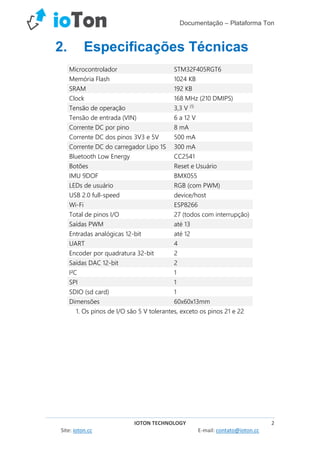 Documentação – Plataforma Ton
IOTON TECHNOLOGY 2
Site: ioton.cc E-mail: contato@ioton.cc
2. Especificações Técnicas
Microcontrolador STM32F405RGT6
Memória Flash 1024 KB
SRAM 192 KB
Clock 168 MHz (210 DMIPS)
Tensão de operação 3,3 V (1)
Tensão de entrada (VIN) 6 a 12 V
Corrente DC por pino 8 mA
Corrente DC dos pinos 3V3 e 5V 500 mA
Corrente DC do carregador Lipo 1S 300 mA
Bluetooth Low Energy CC2541
Botões Reset e Usuário
IMU 9DOF BMX055
LEDs de usuário RGB (com PWM)
USB 2.0 full-speed device/host
Wi-Fi ESP8266
Total de pinos I/O 27 (todos com interrupção)
Saídas PWM até 13
Entradas analógicas 12-bit até 12
UART 4
Encoder por quadratura 32-bit 2
Saídas DAC 12-bit 2
I²C 1
SPI 1
SDIO (sd card) 1
Dimensões 60x60x13mm
1. Os pinos de I/O são 5 V tolerantes, exceto os pinos 21 e 22
 