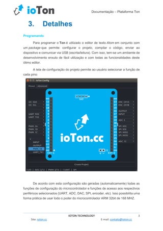 Documentação – Plataforma Ton
IOTON TECHNOLOGY 3
Site: ioton.cc E-mail: contato@ioton.cc
3. Detalhes
Programando
Para programar o Ton é utilizado o editor de texto Atom em conjunto com
um package que permite: configurar o projeto, compilar o código, enviar ao
dispositivo e comunicar via USB (escrita/leitura). Com isso, tem-se um ambiente de
desenvolvimento enxuto de fácil utilização e com todas as funcionalidades deste
ótimo editor.
A tela de configuração do projeto permite ao usuário selecionar a função de
cada pino:
De acordo com esta configuração são geradas (automaticamente) todas as
funções de configuração do microcontrolador e funções de acesso aos respectivos
periféricos selecionados (UART, ADC, DAC, SPI, encoder, etc). Isso possibilita uma
forma prática de usar todo o poder do microcontrolador ARM 32bit de 168 MHZ.
 