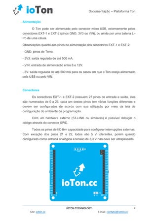 Documentação – Plataforma Ton
IOTON TECHNOLOGY 4
Site: ioton.cc E-mail: contato@ioton.cc
Alimentação
O Ton pode ser alimentado pelo conector micro USB, externamente pelos
conectores EXT-1 e EXT-2 (pinos GND, 3V3 ou VIN), ou ainda por uma bateria Li-
Po de uma célula.
Observações quanto aos pinos de alimentação dos conectores EXT-1 e EXT-2:
- GND: pinos de Terra.
- 3V3: saída regulada de até 500 mA.
- VIN: entrada de alimentação entre 6 e 12V.
- 5V: saída regulada de até 500 mA para os casos em que o Ton esteja alimentado
pela USB ou pelo VIN.
Conectores
Os conectores EXT-1 e EXT-2 possuem 27 pinos de entrada e saída, eles
são numerados de 0 a 26, cada um destes pinos tem várias funções diferentes e
devem ser configurados de acordo com sua utilização por meio da tela de
configuração do ambiente de programação.
Com um hardware externo (ST-LINK ou similares) é possível debugar o
código através do conector SWD.
Todos os pinos de I/O têm capacidade para configurar interrupções externas.
Com exceção dos pinos 21 e 22, todos são 5 V tolerantes, porém quando
configurado como entrada analógica a tensão de 3,3 V não deve ser ultrapassada.
 