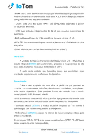 Documentação – Plataforma Ton
IOTON TECHNOLOGY 6
Site: ioton.cc E-mail: contato@ioton.cc
- PWM: são 13 pinos de PWM com cinco grupos diferentes (alguns grupos possuem
mais de um canal e são diferenciados pelas letras A, B, C e D). Cada grupo pode ser
configurado com uma frequência diferente.
- UART: cada uma das quatro UART são configuradas separadas e podem
ter baudrates diferentes.
- ENC: duas entradas independentes de 32-bit para encoders incrementais de
quadratura.
- DAC: saídas analógicas de 12-bit, resistência de carga mínima = 5 kΩ.
- I²C e SPI: barramentos seriais para comunicação com uma infinidade de circuitos
integrados.
- SDIO: interface para cartões de multimídia (SD Card e MMC).
IMU 9 DOF
A Unidade de Medição Inercial (Inertial Measurement Unit – IMU) utiliza o
circuito integrado BMX055 com acelerômetro, giroscópio e magnetômetro de três
eixos cada, totalizando nove graus de liberdade (9 DOF).
A partir desta unidade são fornecidos dados que possibilitam obter
orientação, posicionamento e velocidade do dispositivo.
Comunicação
O Ton já vem equipado com uma série de periféricos que permitem se
conectar com computadores, outro Ton, demais microcontroladores, smartphones,
entre outros dispositivos. Suas principais formas de conexão com o mundo
tecnológico são: USB, Bluetooth e Wi-Fi.
- USB: é através do conector USB micro que o Ton é programado, ele também pode
ser utilizado para enviar e receber dados de um computador ou smartphone.
- Bluetooth (chipset CC2541): o módulo Bluetooth integrado ao Ton permite a
comunicação sem fio com computadores e smartphones.
- Wi-Fi (chipset ESP8266): projetos na Internet de maneira simples e rápida para
entrar no mundo IoT.
Os conectores EXT-1 e EXT-2 ainda possui outras interfaces (UART, I²C e SPI) para
deixar seu projeto ainda mais conectado.
 