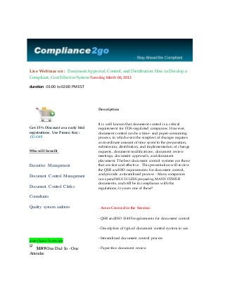 Live Webinar on : Document Approval, Control, and Distribution:How to Develop a
Compliant, Cost Effective System Tuesday,March 06, 2012
duration : 01:00 to 02:00 PM EST
Get 15 % Discount as a early bird
registrations. Use Promo Key :
CGO15
Who will benefit
Executive Management
Document Control Management
Document Control Clerks
Consultants
Quality system auditors
purchase formats
$189 One Dial In - One
Attendee
Description
It is well known that document control is a critical
requirement for FDA-regulated companies. However,
document control can be a time- and paper-consuming
process, in which even the simplest of changes requires
an inordinate amount of time spent in the preparation,
submission, distribution, and implementation of change
requests, document modifications, document review
meetings, document approvals, and document
placement. The best document control systems are those
that are fast and effective. This presentation will review
the QSR and ISO requirements for document control,
and provide a streamlined process - Many companies
can spend MUCH LESS preparing MANY FEWER
documents, and still be in compliance with the
regulations; is yours one of these?
. Areas Covered in the Session:
- QSR and ISO 13485 requirements for document control
- Description of typical document control system in use
- Streamlined document control process
- Paper-free document review
 