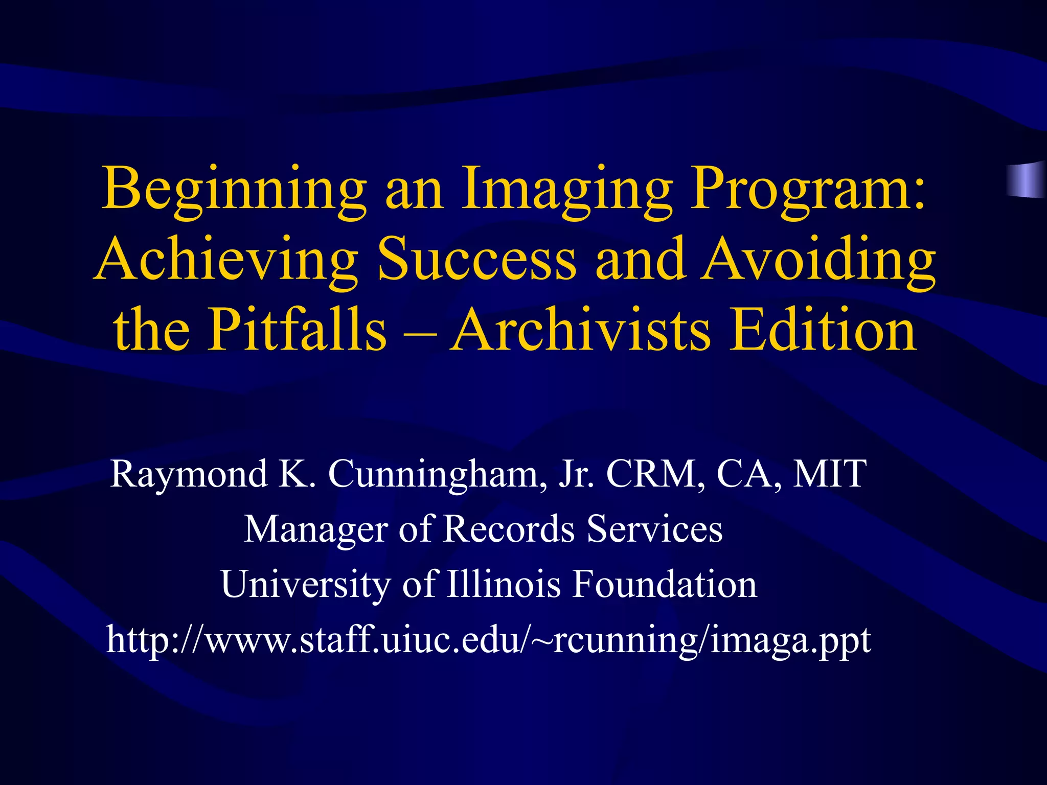 Beginning an Imaging Program: Achieving Success and Avoiding the Pitfalls – Archivists Edition Raymond K. Cunningham, Jr. CRM, CA, MIT Manager of Records Services  University of Illinois Foundation http://www.staff.uiuc.edu/~rcunning/imaga.ppt 