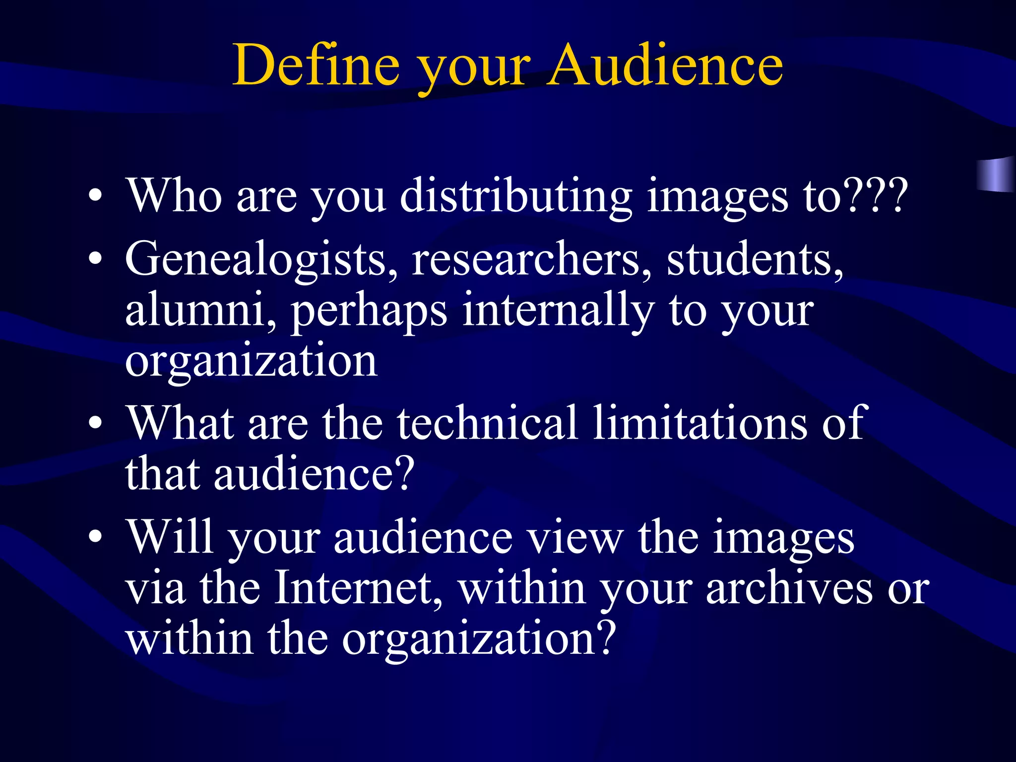Define your Audience Who are you distributing images to??? Genealogists, researchers, students, alumni, perhaps internally to your organization What are the technical limitations of that audience? Will your audience view the images via the Internet, within your archives or within the organization? 