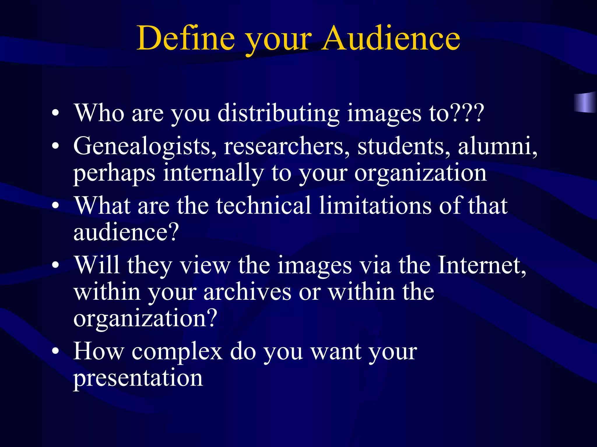 Define your Audience Who are you distributing images to??? Genealogists, researchers, students, alumni, perhaps internally to your organization What are the technical limitations of that audience? Will they view the images via the Internet, within your archives or within the organization? How complex do you want your presentation 