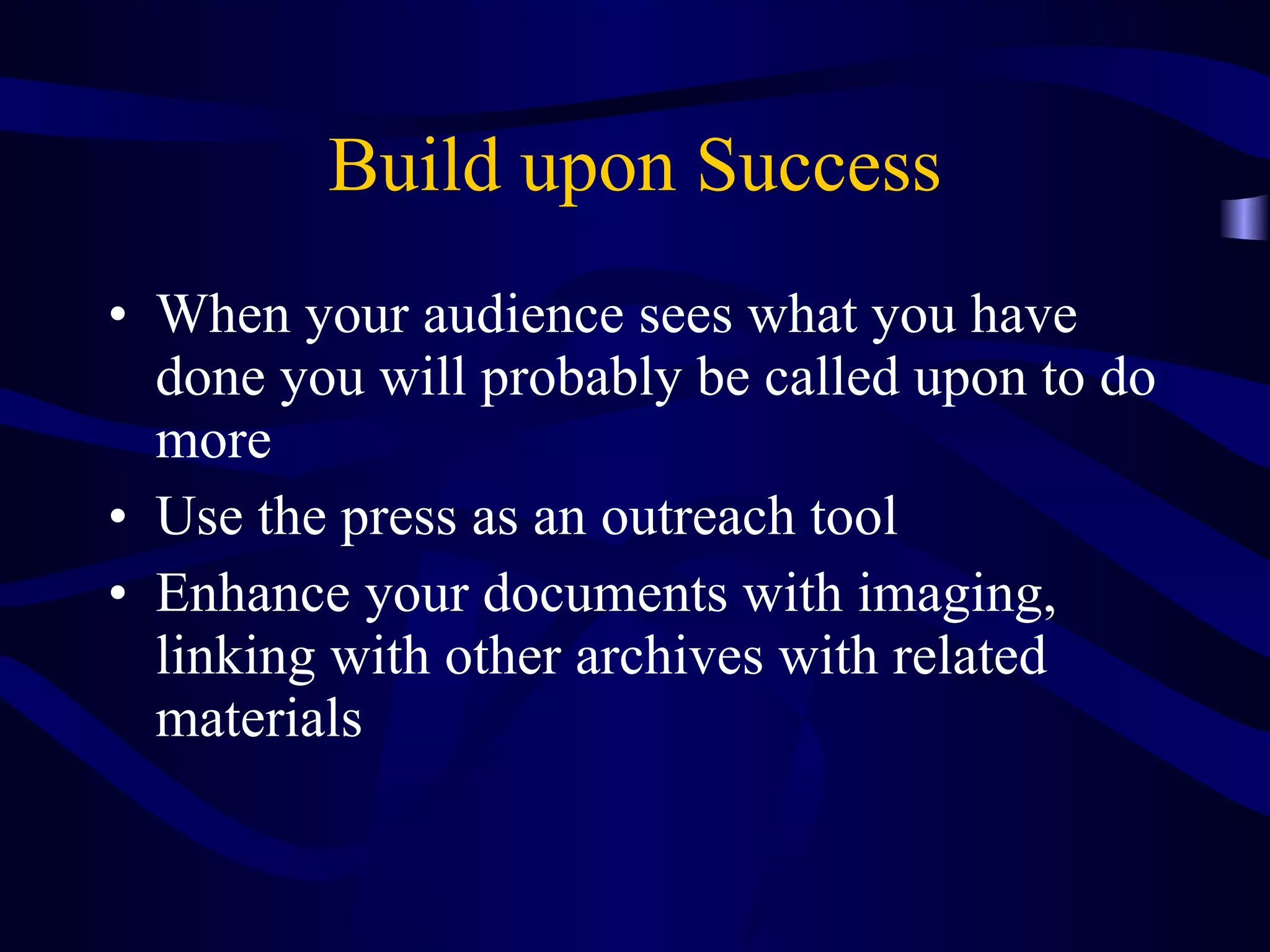 Build upon Success When your audience sees what you have done you will probably be called upon to do more Use the press as an outreach tool Enhance your documents with imaging, linking with other archives with related materials  