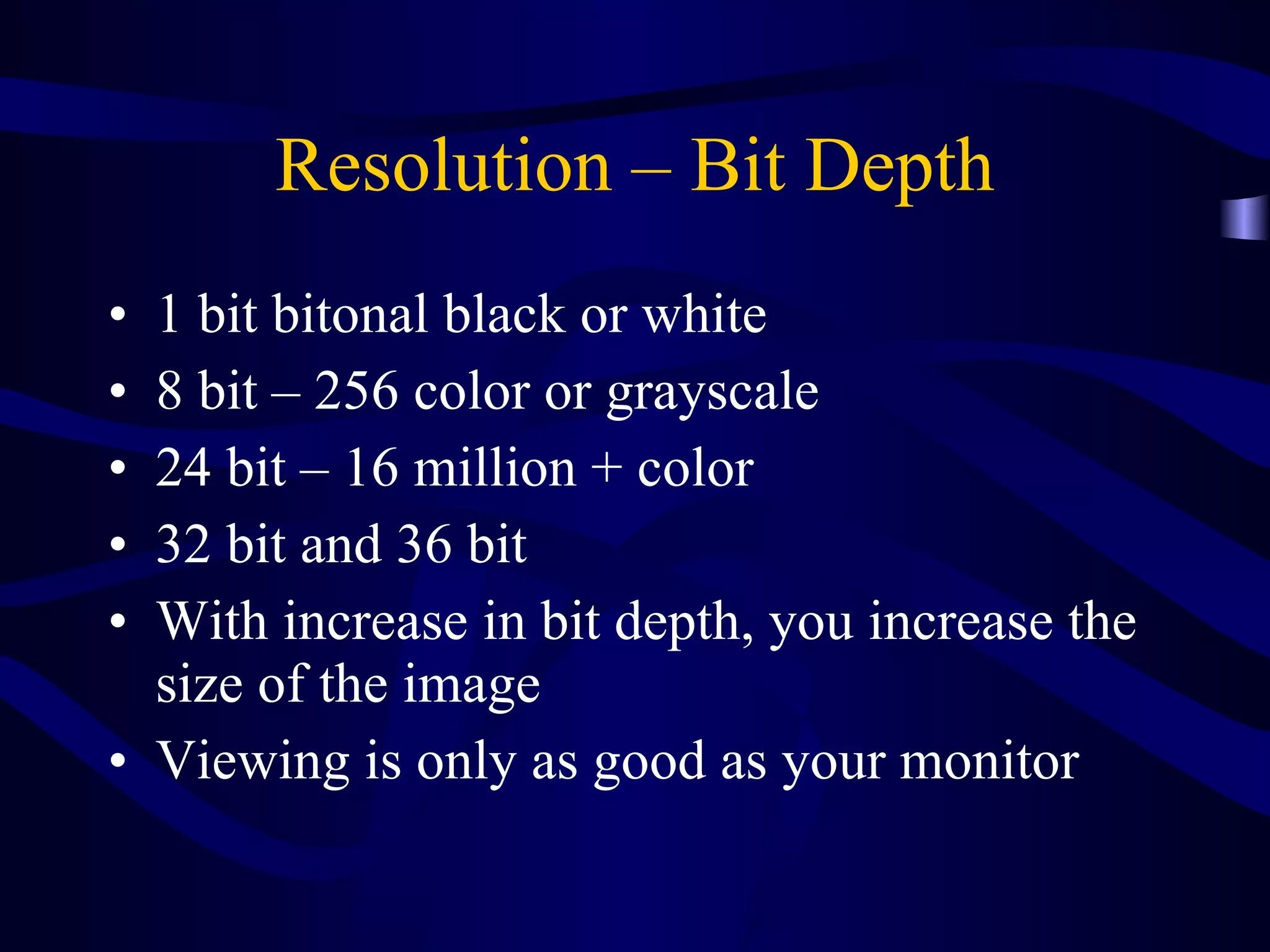 Resolution – Bit Depth 1 bit bitonal black or white 8 bit – 256 color or grayscale 24 bit – 16 million + color 32 bit and 36 bit With increase in bit depth, you increase the size of the image  Viewing is only as good as your monitor 