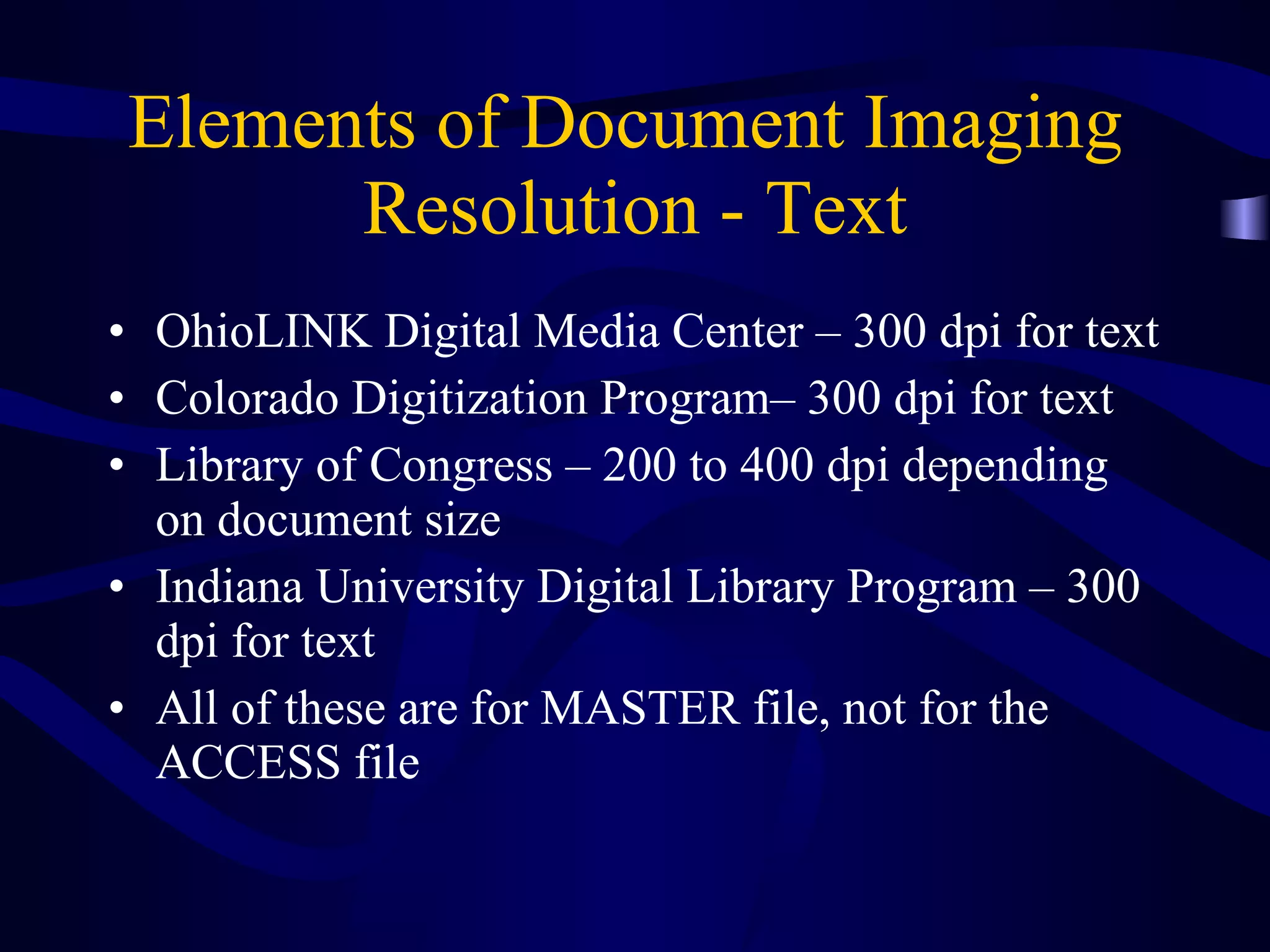 Elements of Document Imaging  Resolution - Text OhioLINK Digital Media Center – 300 dpi for text Colorado Digitization Program– 300 dpi for text  Library of Congress – 200 to 400 dpi depending on document size Indiana University Digital Library Program – 300 dpi for text All of these are for MASTER file, not for the ACCESS file  