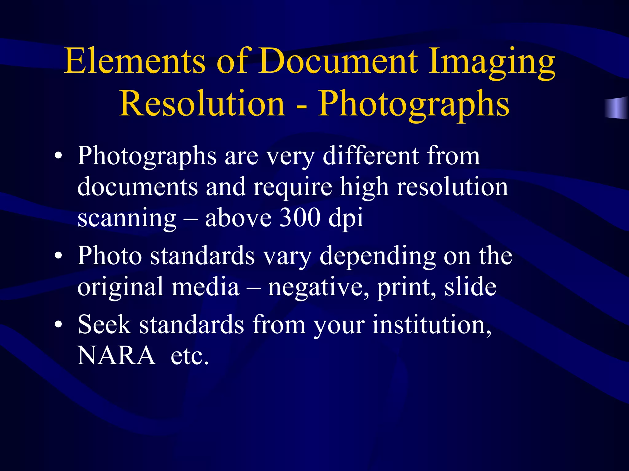 Elements of Document Imaging  Resolution - Photographs Photographs are very different from documents and require high resolution scanning – above 300 dpi Photo standards vary depending on the original media – negative, print, slide Seek standards from your institution, NARA  etc. 