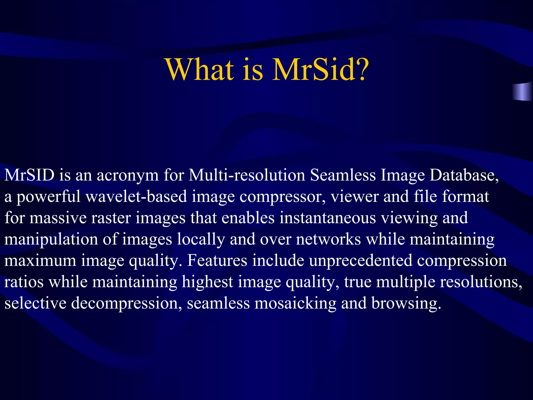 What is MrSid? MrSID is an acronym for Multi-resolution Seamless Image Database,  a powerful wavelet-based image compressor, viewer and file format  for massive raster images that enables instantaneous viewing and  manipulation of images locally and over networks while maintaining  maximum image quality. Features include unprecedented compression  ratios while maintaining highest image quality, true multiple resolutions,  selective decompression, seamless mosaicking and browsing.  