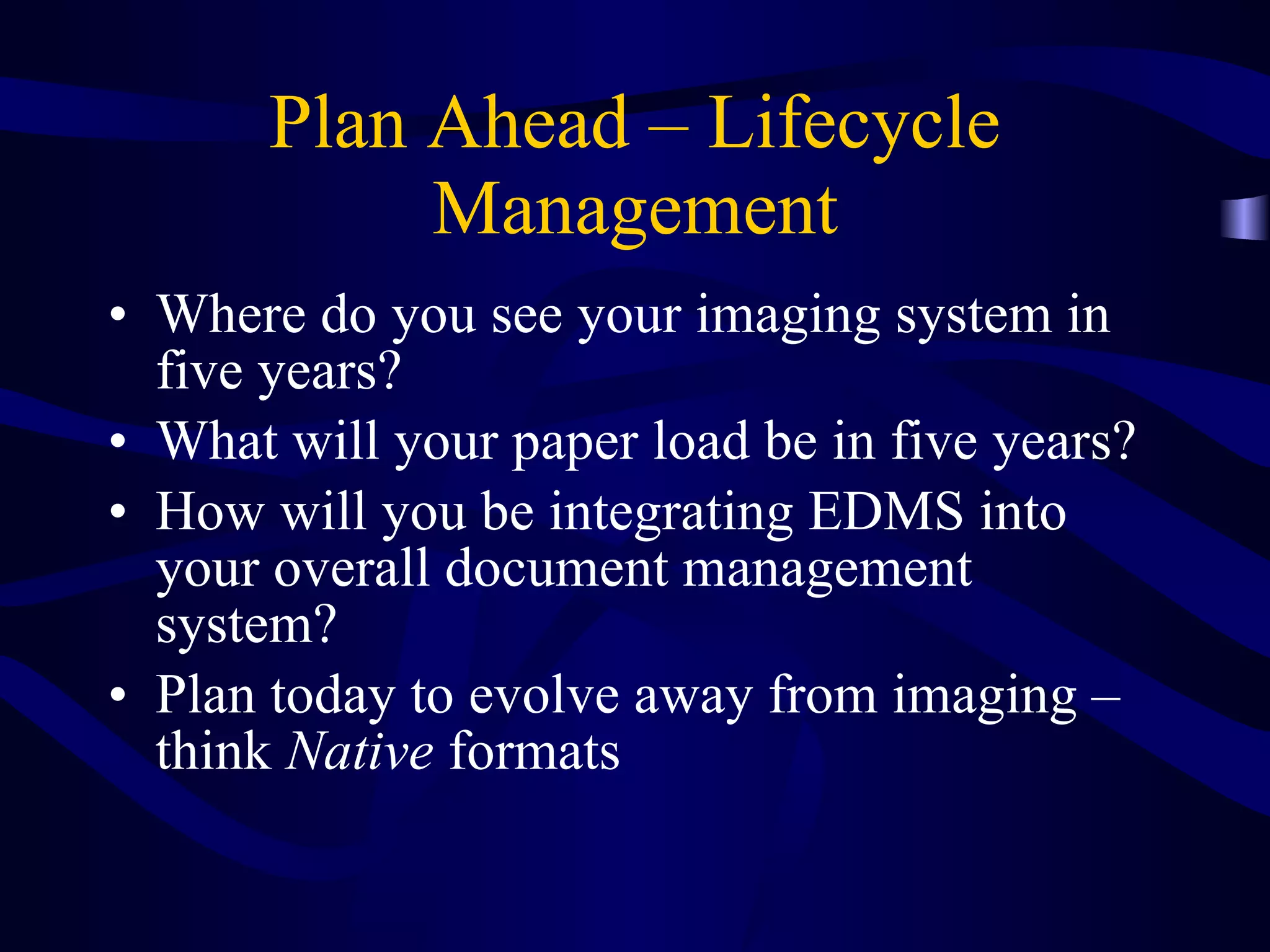 Plan Ahead – Lifecycle Management Where do you see your imaging system in five years? What will your paper load be in five years? How will you be integrating EDMS into your overall document management system? Plan today to evolve away from imaging – think  Native  formats 
