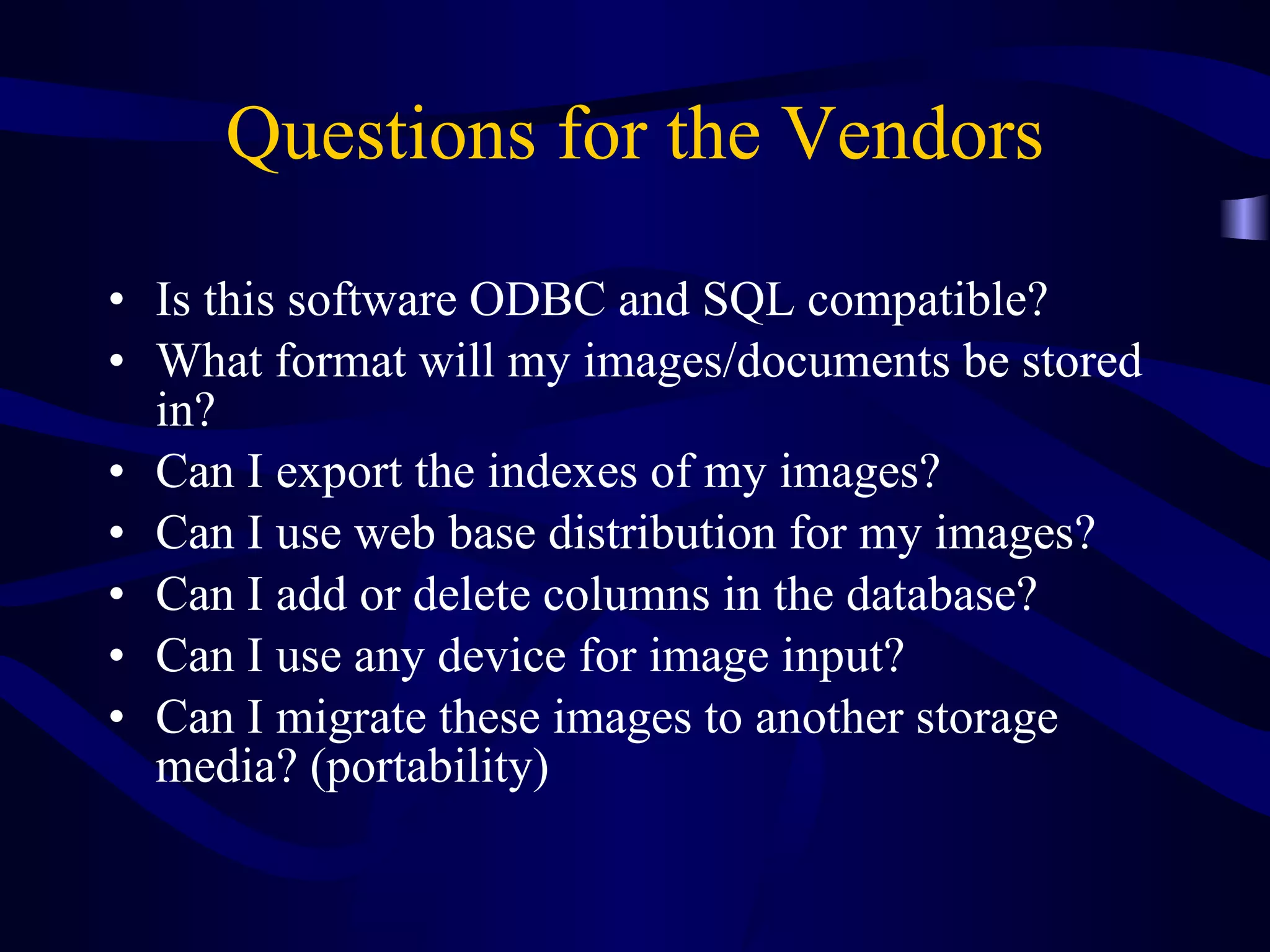 Questions for the Vendors Is this software ODBC and SQL compatible? What format will my images/documents be stored in? Can I export the indexes of my images? Can I use web base distribution for my images?  Can I add or delete columns in the database? Can I use any device for image input? Can I migrate these images to another storage media? (portability) 