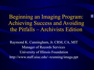 Beginning an Imaging Program: Achieving Success and Avoiding the Pitfalls – Archivists Edition Raymond K. Cunningham, Jr. CRM, CA, MIT Manager of Records Services  University of Illinois Foundation http://www.staff.uiuc.edu/~rcunning/imaga.ppt 