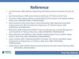 Reference
•   Ian Sommerville, 2006, Software Engineering, (6th Edition), Pearson Education Asia (pg. 54,
    55)
•   Igor Hawryszkiewycz, 2004, System Analysis and Design, (4th Edition), Hall of India
•   Fritz Onion, 2003, Addison Wesley, Essential ASP.NET with Examples in C#, Addison-Wesley
    Professional, ISBN-0201760401, 9780201760408
•   Daniel Cazzulino, Victor Garcia Aprea, James Greenwood, 2005, Beginning Visual Web
    Programming in C# .NET: From Novice to Professional, (2nd Edition), Apress, ISNB-
    1590593618, 9781590593615
•   Bilal Haidar, 2008, Professional ASP.NET 3.5 Security, Membership, and Role Management
    with C# and VB, (3rd Edition), Wrox Press, ISBN- 0470442948, 9780470442944
•   Marco Bellinaso, Kevin Hoffman, 2003, ASP.NET website programming : problem, design,
    solution, Wrox Press, ISBN- 1861008163, 9781861008169
•   Jacob J. Sanford, 2007, Professional ASP.NET 2.0 Design: CSS, Themes, and Master Pages
    (Programmer to Programmer), (1st Edition), Wrox Press, ISBN- 0470124482,
    9780470124482
•   Joydip Kanjilal, 2007, ASP.NET Data Presentation Controls Essentials, Packt Publishing, ISBN-
            1847193951, 9781847193957

                                                                               Final Year Defense
                                                                                               21
 