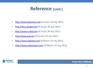 Reference (cont.)

•   http://www.slideshare.net (8:15 pm, 20 July, 2011)

•   http://docs.google.com (8:15 pm, 20 July, 2011)

•   http://www.scribd.com (8:15 pm, 20 July, 2011)

•   http://www.asp.net (10:15 pm, 22 July, 2011)

•   http://www.codeplex.com (9:30 pm, 23 July, 2011)

•   http://www.codeproject.com (10:00 pm, 24 July, 2011)




                                                           Final Year Defense
                                                                       22
 