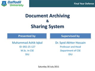 Final Year Defense



         Document Archiving
                             &
              Sharing System
    Presented by                              Supervised by

Muhammad Ashik Iqbal                  Dr. Syed Akhter Hossain
    ID: 092-25-127                           Professor and Head
     M.Sc. In CSE                            Department of CSE
          DIU                                        DIU



                     Saturday 30 July 2011
 