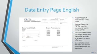 Data Entry Page English
• This is the default
page for Data Entry
Users.
• User can Select the
PDF file from his
computer or scan it
using scanner.
• The User will enter the
Document Details and
then either archive it
or forward it to some
other user.
• User can also select
the users and sections
permitted to view this
document
 