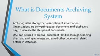 What is Documents Archiving
System
Archiving is the storage or preservation of information.
Organizations are converting paper documents to digital every
day, to increase the life span of documents.
DAS can be used to archive document files like through scanning
them and saving as images and saved other document related
details in Database.
 