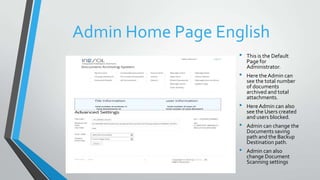 Admin Home Page English
• This is the Default
Page for
Administrator.
• Here theAdmin can
see the total number
of documents
archived and total
attachments.
• HereAdmin can also
see the Users created
and users blocked.
• Admin can change the
Documents saving
path and the Backup
Destination path.
• Admin can also
change Document
Scanning settings
 