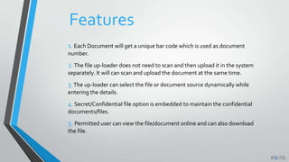 Features
1. Each Document will get a unique bar code which is used as document
number.
2.The file up-loader does not need to scan and then upload it in the system
separately. It will can scan and upload the document at the same time.
3.The up-loader can select the file or document source dynamically while
entering the details.
4. Secret/Confidential file option is embedded to maintain the confidential
documents/files.
5. Permitted user can view the file/document online and can also download
the file.
 