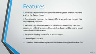 Features
6.Administrator will Have full control over the system and canView and
analyze the System Logs.
7.Administrator can reset the password for any user incase the user has
forgotten the password.
8. Efficient File/Document search is embedded to search for files and
documents within the system. Only privileged users will be able to search
the confidential documents.
9. Integrated backup system for scan documents.
10. Friendly GUI system.
11. User can download Multiple scan documents in single documents file.
 