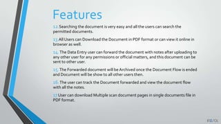 Features
12.Searching the document is very easy and all the users can search the
permitted documents.
13.All Users can Download the Document in PDF format or can view it online in
browser as well.
14.The Data Entry user can forward the document with notes after uploading to
any other user for any permissions or official matters, and this document can be
sent to other user.
15.The Forwarded document will be Archived once the Document Flow is ended
and Document will be show to all other users then.
16.The user can track the Document forwarded and view the document flow
with all the notes.
17User can download Multiple scan document pages in single documents file in
PDF format.
 