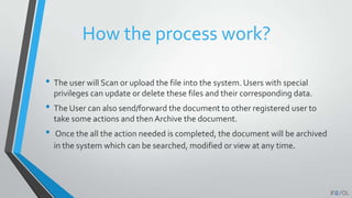 How the process work?
• The user will Scan or upload the file into the system. Users with special
privileges can update or delete these files and their corresponding data.
• The User can also send/forward the document to other registered user to
take some actions and then Archive the document.
• Once the all the action needed is completed, the document will be archived
in the system which can be searched, modified or view at any time.
 