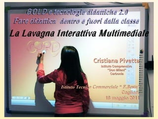 G O L D e tecnologie didattiche 2.0
 F are didattica dentro e fuori dalla classe
La Lavagna Interattiva Multimediale

                            Cristiana  Pivetta
                               Istituto Comprensivo

                                    Carbonia




                                       Cagliari,
                                 18 maggio 2011
 