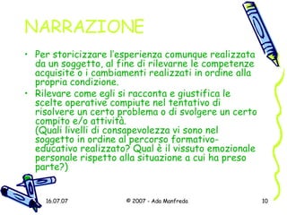 NARRAZIONE Per storicizzare l’esperienza comunque realizzata da un soggetto, al fine di rilevarne le competenze acquisite o i cambiamenti realizzati in ordine alla propria condizione.  Rilevare come egli si racconta e giustifica le scelte operative compiute nel tentativo di risolvere un certo problema o di svolgere un certo compito e/o attività.  (Quali livelli di consapevolezza vi sono nel soggetto in ordine al percorso formativo-educativo realizzato? Qual è il vissuto emozionale personale rispetto alla situazione a cui ha preso parte?) 