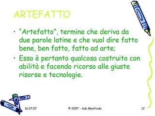 ARTEFATTO “ Artefatto”, termine che deriva da due parole latine e che vuol dire fatto bene, ben fatto, fatto ad arte; Esso è pertanto qualcosa costruito con abilità e facendo ricorso alle giuste risorse e tecnologie. 